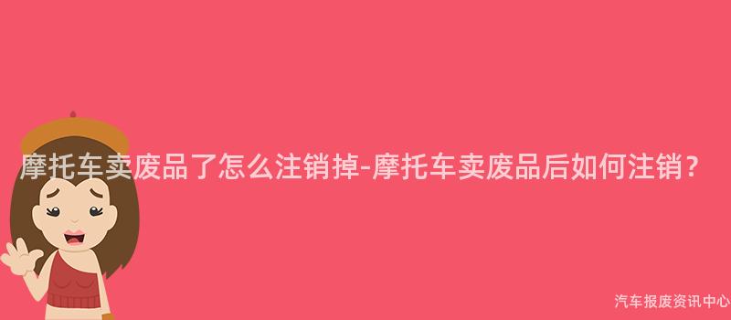 摩托车卖废品了怎么注销掉-摩托车卖废品后如何注销？