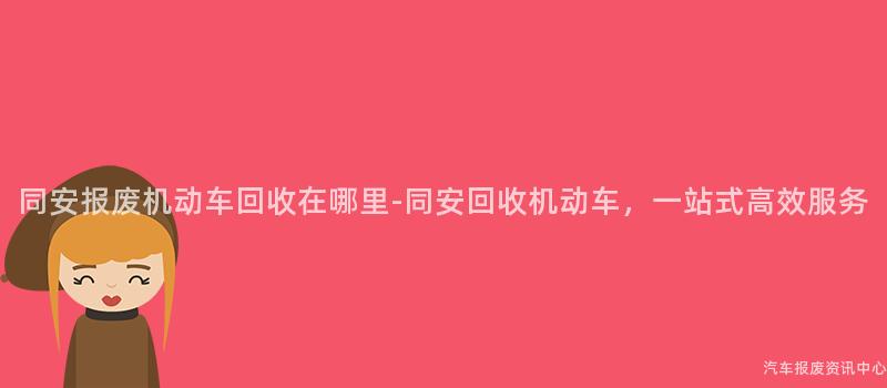 同安报废机动车回收在哪里-同安回收机动车，一站式高效服务