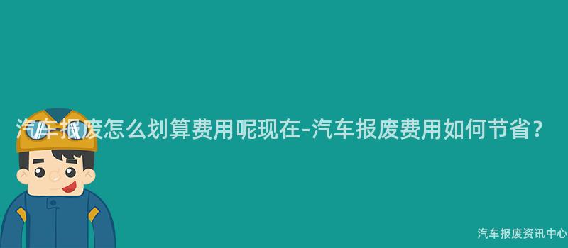 汽车报废怎么划算费用呢现在-汽车报废费用如何节省？