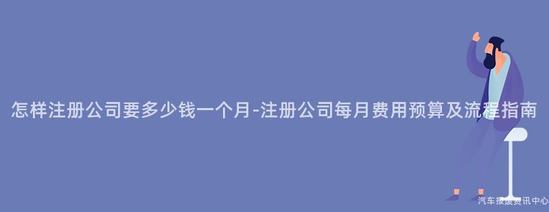 怎样注册公司要多少钱一个月-注册公司每月费用预算及流程指南