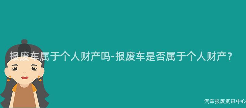 报废车属于个人财产吗-报废车是否属于个人财产?