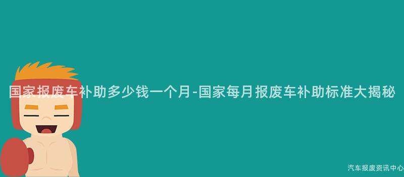国家报废车补助多少钱一个月-国家每月报废车补助标准大揭秘