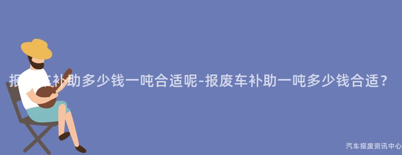 报废车补助多少钱一吨合适呢-报废车补助一吨多少钱合适？