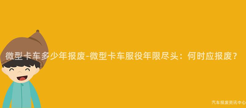 微型卡车多少年报废-微型卡车服役年限尽头：何时应报废？