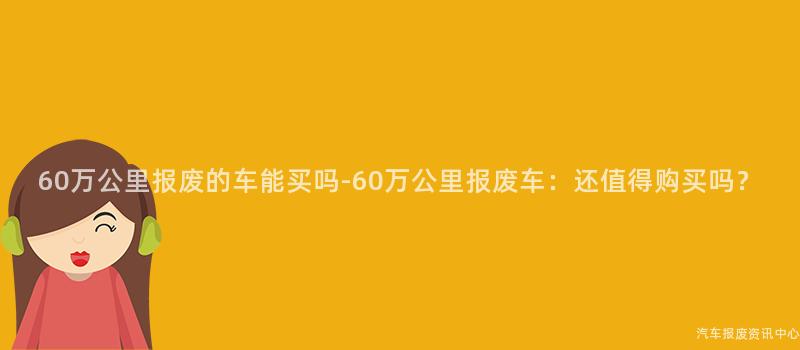 60万公里报废的车能买吗-60万公里报废车：还值得购买吗？