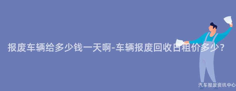 报废车辆给多少钱一天啊-车辆报废回收日租价多少？