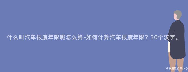 什么叫汽车报废年限呢怎么算-如何计算汽车报废年限？30个汉字。