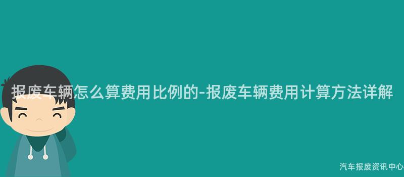 报废车辆怎么算费用比例的-报废车辆费用计算方法详解