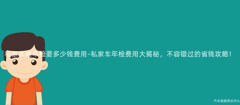 私家车辆年检要多少钱费用-私家车年检费用大揭秘，不容错过的省钱攻略！