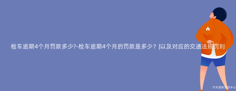 检车逾期4个月罚款多少?-检车逾期4个月的罚款是多少？|以及对应的交通法规罚则