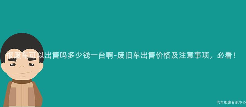报废车可以出售吗多少钱一台啊-废旧车出售价格及注意事项，必看！