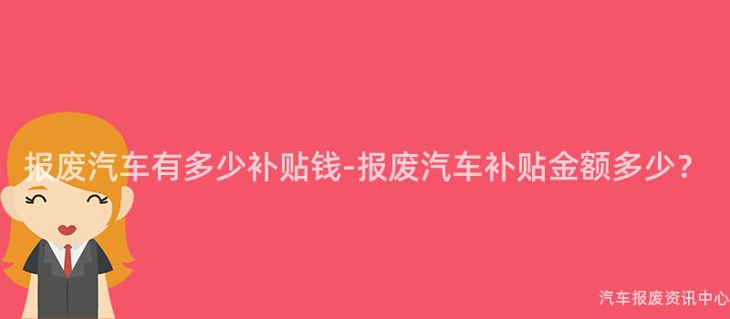 报废汽车有多少补贴钱-报废汽车补贴金额多少？