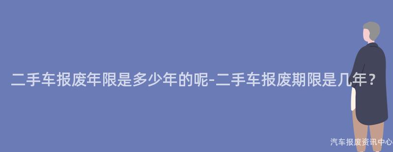 二手车报废年限是多少年的呢-二手车报废期限是几年？