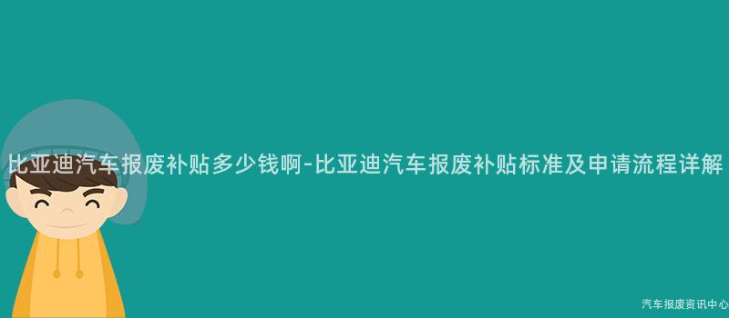 比亚迪汽车报废补贴多少钱啊-比亚迪汽车报废补贴标准及申请流程详解
