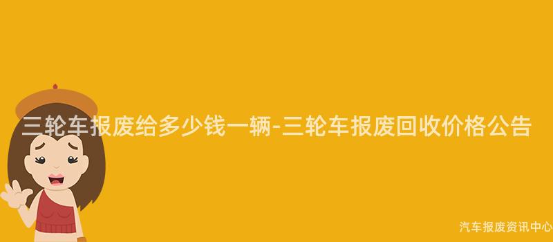 三轮车报废给多少钱一辆-三轮车报废回收价格公告