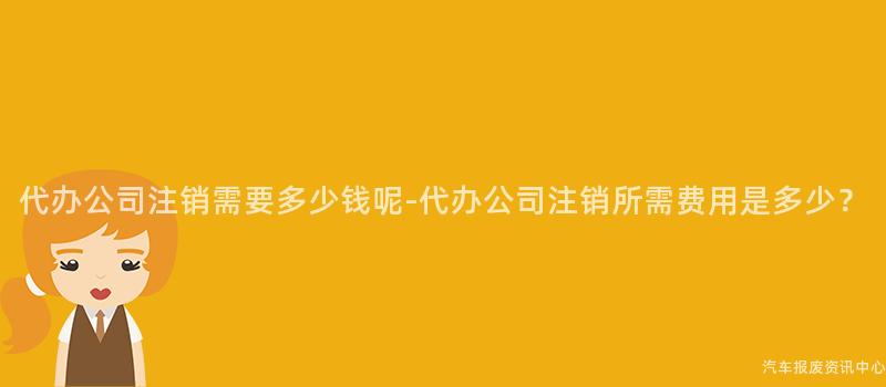 代办公司注销需要多少钱呢-代办公司注销所需费用是多少？
