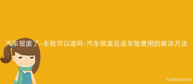 汽车报废了~车险可以退吗-汽车报废后退车险费用的解决方法