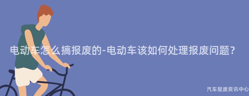 电动车怎么搞报废的-电动车该如何处理报废问题？