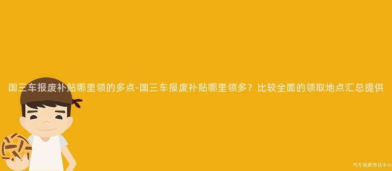 国三车报废补贴哪里领的多点-国三车报废补贴哪里领多？比较全面的领取地点汇总提供