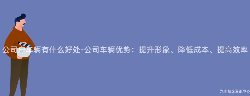 公司户车辆有什么好处-公司车辆优势：提升形象、降低成本、提高效率