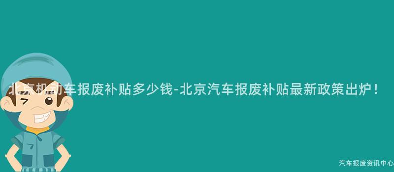 北京机动车报废补贴多少钱-北京汽车报废补贴最新政策出炉！