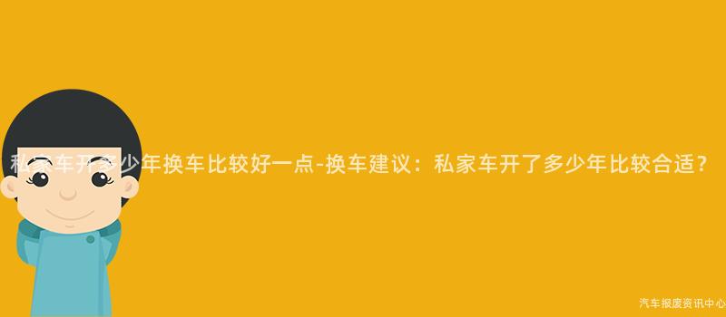 私家车开多少年换车比较好一点-换车建议：私家车开了多少年比较合适？