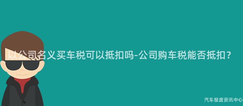 以公司名义买车税可以抵扣吗-公司购车税能否抵扣？