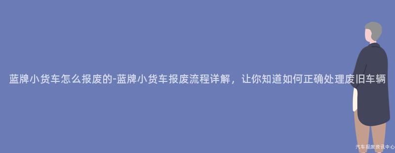 蓝牌小货车怎么报废的-蓝牌小货车报废流程详解，让你知道如何正确处理废旧车辆
