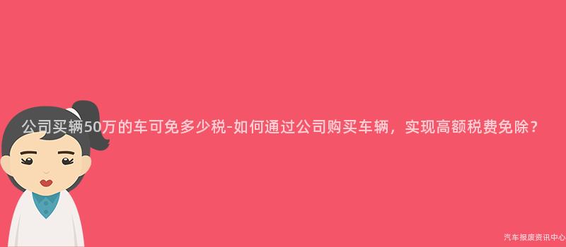 公司买辆50万的车可免多少税-如何通过公司购买车辆，实现高额税费免除？