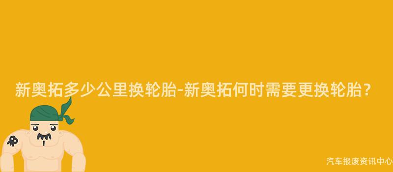 新奥拓多少公里换轮胎-新奥拓何时需要更换轮胎？