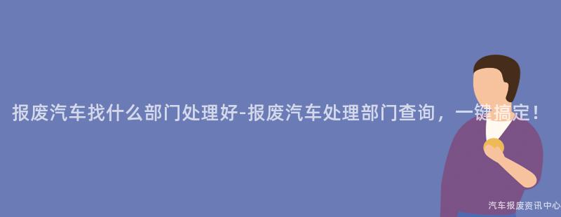 报废汽车找什么部门处理好-报废汽车处理部门查询，一键搞定！