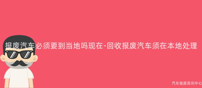 报废汽车必须要到当地吗现在-回收报废汽车须在本地处理
