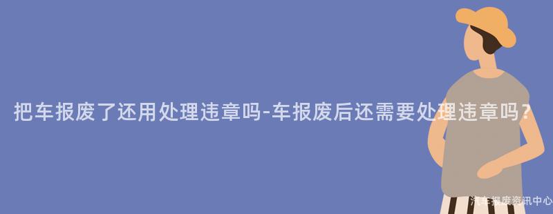 把车报废了还用处理违章吗-车报废后还需要处理违章吗？