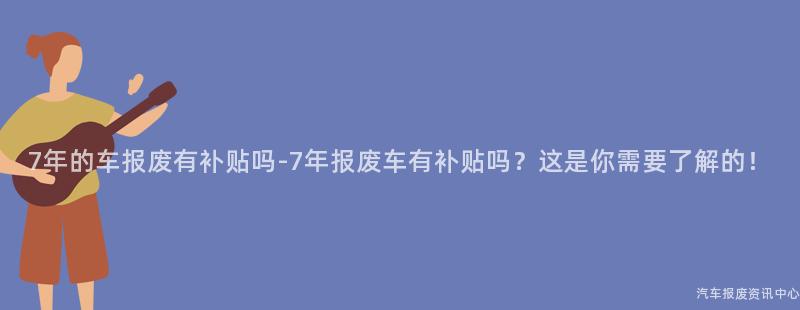 7年的车报废有补贴吗-7年报废车有补贴吗？这是你需要了解的！