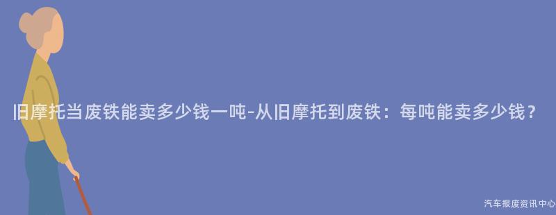 旧摩托当废铁能卖多少钱一吨-从旧摩托到废铁：每吨能卖多少钱？