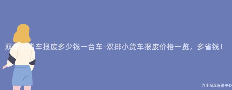 双排小货车报废多少钱一台车-双排小货车报废价格一览，多省钱！