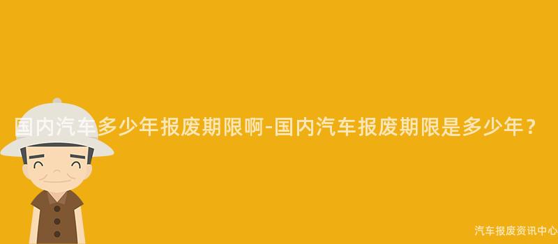 国内汽车多少年报废期限啊-国内汽车报废期限是多少年？
