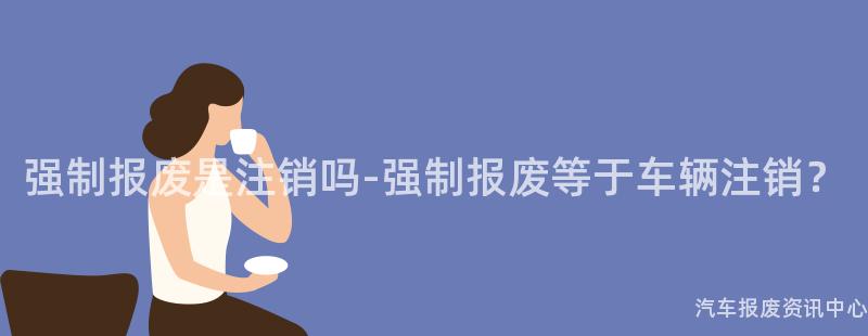强制报废是注销吗-强制报废等于车辆注销？