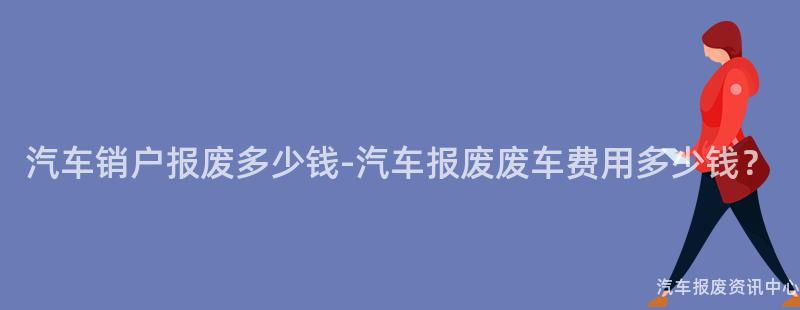 汽车销户报废多少钱-汽车报废废车费用多少钱？