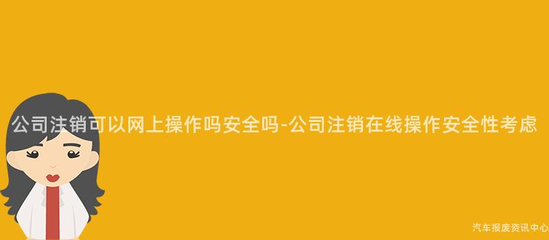 公司注销可以网上操作吗安全吗-公司注销在线操作安全性考虑