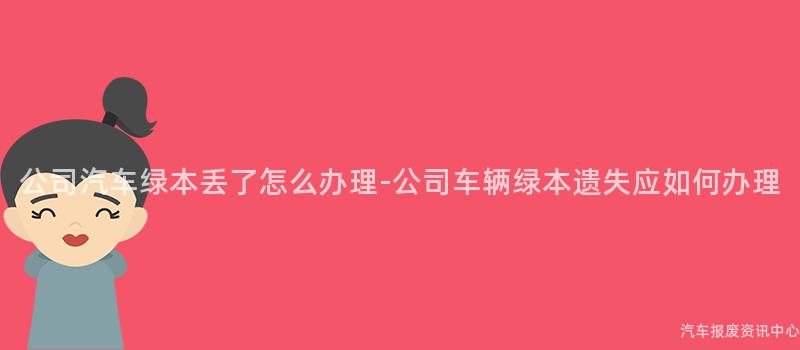 公司汽车绿本丢了怎么办理-公司车辆绿本遗失应如何办理