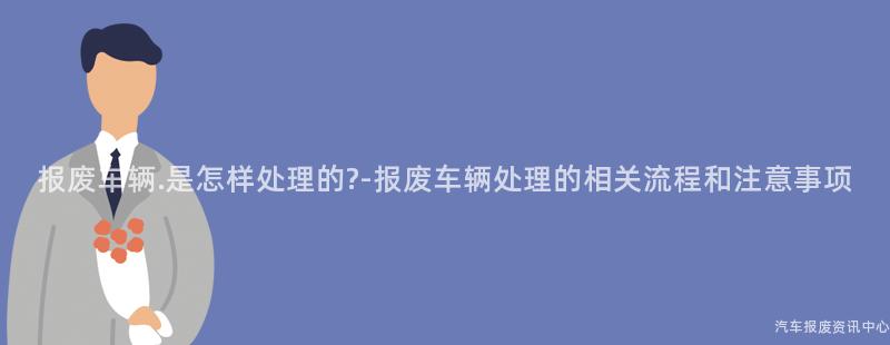 报废车辆.是怎样处理的?-报废车辆处理的相关流程和注意事项