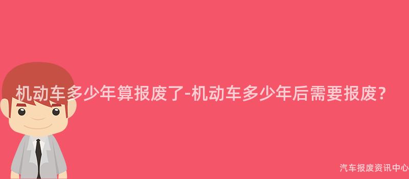 机动车多少年算报废了-机动车多少年后需要报废？