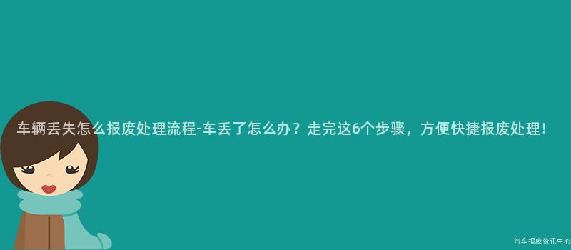 车辆丢失怎么报废处理流程-车丢了怎么办？走完这6个步骤，方便快捷报废处理！