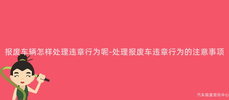 报废车辆怎样处理违章行为呢-处理报废车违章行为的注意事项
