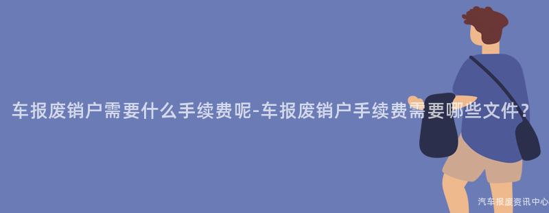 车报废销户需要什么手续费呢-车报废销户手续费需要哪些文件？