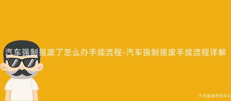 汽车强制报废了怎么办手续流程-汽车强制报废手续流程详解