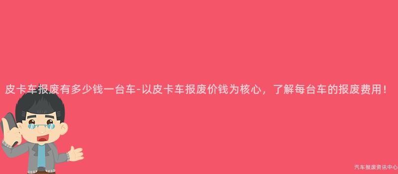 皮卡车报废有多少钱一台车-以皮卡车报废价钱为核心，了解每台车的报废费用！