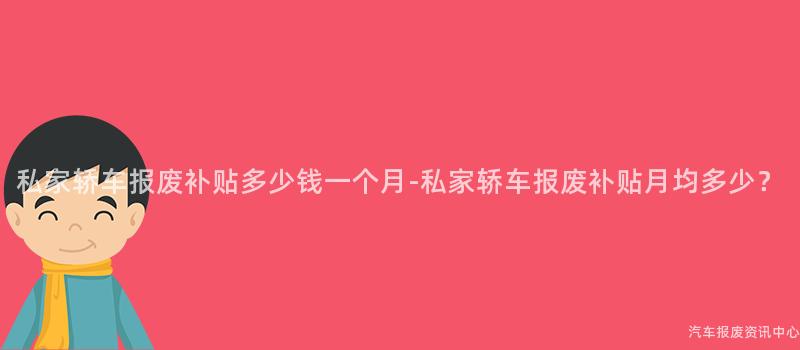 私家轿车报废补贴多少钱一个月-私家轿车报废补贴月均多少？