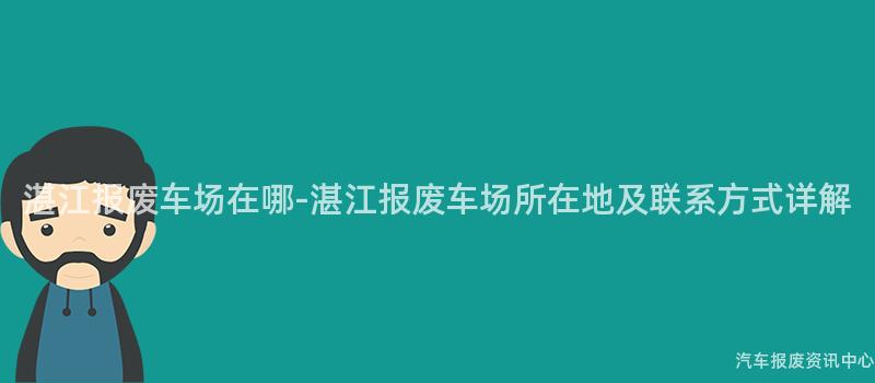 湛江报废车场在哪-湛江报废车场所在地及联系方式详解